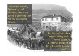 ...an army of mourning
fans wearing black
armbands takes to the
streets of London to show
him how disappointed
they are.



                             ...but they don’t stop there.
                               They start writing Sherlock
                                      Holmes adventures
                               themselves, giving birth to
                            the first co-created product:
                                                fan-fiction.
 