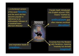 ...a shortened version
                             Fanatic itself, introduced
of the word fanatic,        into English around 1550,
and the word did first             means "marked by
become popular in                             excessive
reference to an                enthusiasm and
enthusiastic follower of
                               often intense uncritical
a baseball team.
Merriam-Webster                         devotion"




                             It comes from the Modern
 and inspiration leads to      Latin fanaticus, meaning
                                   "insanely but divinely
 creation...
                                          inspired"
 