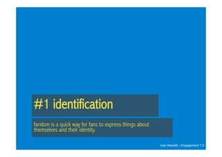 #1 identification
fandom is a quick way for fans to express things about
themselves and their identity.

                                                         Ivan Askwith - Engagement 1.0
 