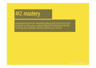 #2 mastery
passionate fans know everything about your brand and your
products so they are a natural vehicle for delivering the full
meaning and symbolic universe behind your brand.




                                                            Ivan Askwith - Engagement 1.0
 
