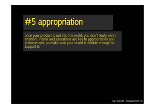#5 appropriation
once your product is out into the world, you don’t really own it
anymore. Remix and alterations are key to appropriation and
endorsement, so make sure your brand is flexible enough to
support it.




                                                            Ivan Askwith - Engagement 1.0
 