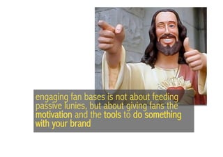 engaging fan bases is not about feeding
passive lunies, but about giving fans the
motivation and the tools to do something
with your brand
 