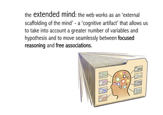 the extended mind: the web works as an ‘external
scaffolding of the mind’ - a ‘cognitive artifact’ that allows us
to take into account a greater number of variables and
hypothesis and to move seamlessly between focused
reasoning and free associations.
 