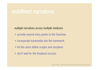 redefined narratives

 multiple narratives across multiple mediums:
 + provide several entry points to the franchise
 + incorporate transmedia into the framework
 + let the users define scopes and storylines
 + don’t wait for the breakout success


                                   Scott Walker - Building a Renewable Entertainment Franchise
 