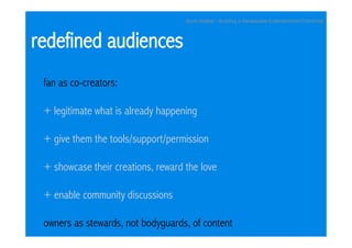 Scott Walker - Building a Renewable Entertainment Franchise



redefined audiences
 fan as co-creators:

 + legitimate what is already happening

 + give them the tools/support/permission

 + showcase their creations, reward the love

 + enable community discussions

 owners as stewards, not bodyguards, of content
 