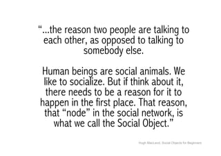“...the reason two people are talking to
  each other, as opposed to talking to
            somebody else.
Human beings are social animals. We
 like to socialize. But if think about it,
  there needs to be a reason for it to
happen in the first place. That reason,
 that “node” in the social network, is
    what we call the Social Object.”
                            Hugh MacLeod, Social Objects for Beginners
 