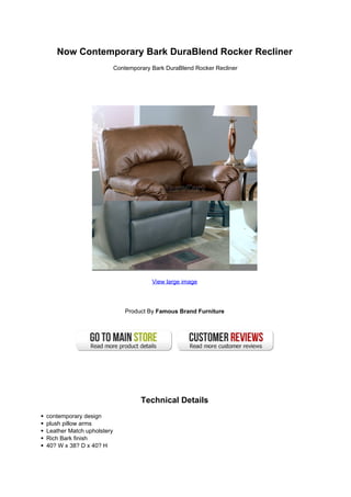 Now Contemporary Bark DuraBlend Rocker Recliner
                           Contemporary Bark DuraBlend Rocker Recliner




                                        View large image




                               Product By Famous Brand Furniture




                                    Technical Details
contemporary design
plush pillow arms
Leather Match upholstery
Rich Bark finish
40? W x 38? D x 40? H
 