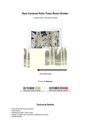 Now Contrast Palm Trees Room Divider
                                Contrast Palm Trees Room Divider




                                         View large image




                                       Product By Wayborn




                                    Technical Details
4-Panel Divider Privacy Screen.
Palm Panel.
Dimensions 64W x 78H inches
Design is stylish and innovative. Satisfaction Ensured.
Great Gift Idea.
 