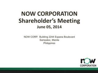 NOW CORPORATION
Shareholder’s Meeting
June 05, 2014
NOW CORP. Building 2244 Espana Boulevard
Sampaloc, Manila
Philippines
 
