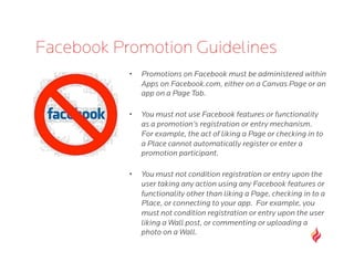 Facebook Promotion Guidelines
           •    Promotions on Facebook must be administered within
                Apps on Facebook.com, either on a Canvas Page or an
                app on a Page Tab.

           •    You must not use Facebook features or functionality
                as a promotion’s registration or entry mechanism. 
                For example, the act of liking a Page or checking in to
                a Place cannot automatically register or enter a
                promotion participant. 

           •    You must not condition registration or entry upon the
                user taking any action using any Facebook features or
                functionality other than liking a Page, checking in to a
                Place, or connecting to your app.  For example, you
                must not condition registration or entry upon the user
                liking a Wall post, or commenting or uploading a
                photo on a Wall.
 