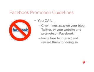 Facebook Promotion Guidelines
           •  You CAN…
             –  Give things away on your blog,
                Twitter, or your website and
                promote on Facebook
             –  Invite fans to interact and
                reward them for doing so
 