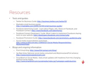 Resources
•    Tools and guides
      –  Twitter for Business Guide: http://business.twitter.com/twitter101
      –  Mashable small business guide:
         http://mashable.com/2009/12/04/small-business-guide/
      –  Facebook Advertising Guide. Learn about Pages, Ads, Share on Facebook, and
         Facebook Connect: http://www.facebook.com/advertising/
      –  Facebook Connect Developers’ Guide. What it takes to implement Facebook sharing
         tools on your website: http://developers.facebook.com/connect.php
      –  Facebook Promotion Guide: http://www.facebook.com/promotions_guidelines.php
      –  Social media responsibilities worksheet:
         http://www.scribd.com/doc/33806521/Social-Media-Responsibilities-
         Worksheet#stats
•    Blogs and ongoing information
      –  Flint Group blog: http://www.ﬂint-group.com/blog/
      –  Jay Baer blog. National social media consultant and WestmorelandFlint alliance:
         http://www.convinceandconvert.com
      –  SmartBrief on Social Media. Daily email updates with headlines from the changing
         world of social media:
         http://www.smartbrief.com/socialmedia/index.jsp?campaign=webIndustries
 