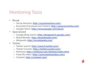 Monitoring Tools
•  Broad
   –  Social Mention: http://socialmention.com/
   –  Kurrently (Facebook and Twitter): http://www.kurrently.com/
   –  Google Alerts: http://www.google.com/alerts
•  Specialized
   –  Google Blog search: http://blogsearch.google.com/
   –  Board Reader: http://boardreader.com/
   –  Wikipedia: http://en.wikipedia.org/
•  Twitter
   –    Twitter search: http://search.twitter.com/
   –    Twitter Counter: http://twittercounter.com/
   –    Refollow: http://refollow.com/refollow/index.html
   –    Feed My Inbox: http://www.feedmyinbox.com/
   –    Cotweet: http://cotweet.com/
 