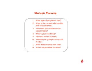 Strategic Planning

1.  What type of program is this?
2.  What is the current relationship
    with the audience?
3.  How does your audience use
    social media?
4.  What’s your one thing?
5.  How will you be human?
6.  How are you going to use social
    media?
7.  What does success look like?
8.  Who is responsible for what?
 