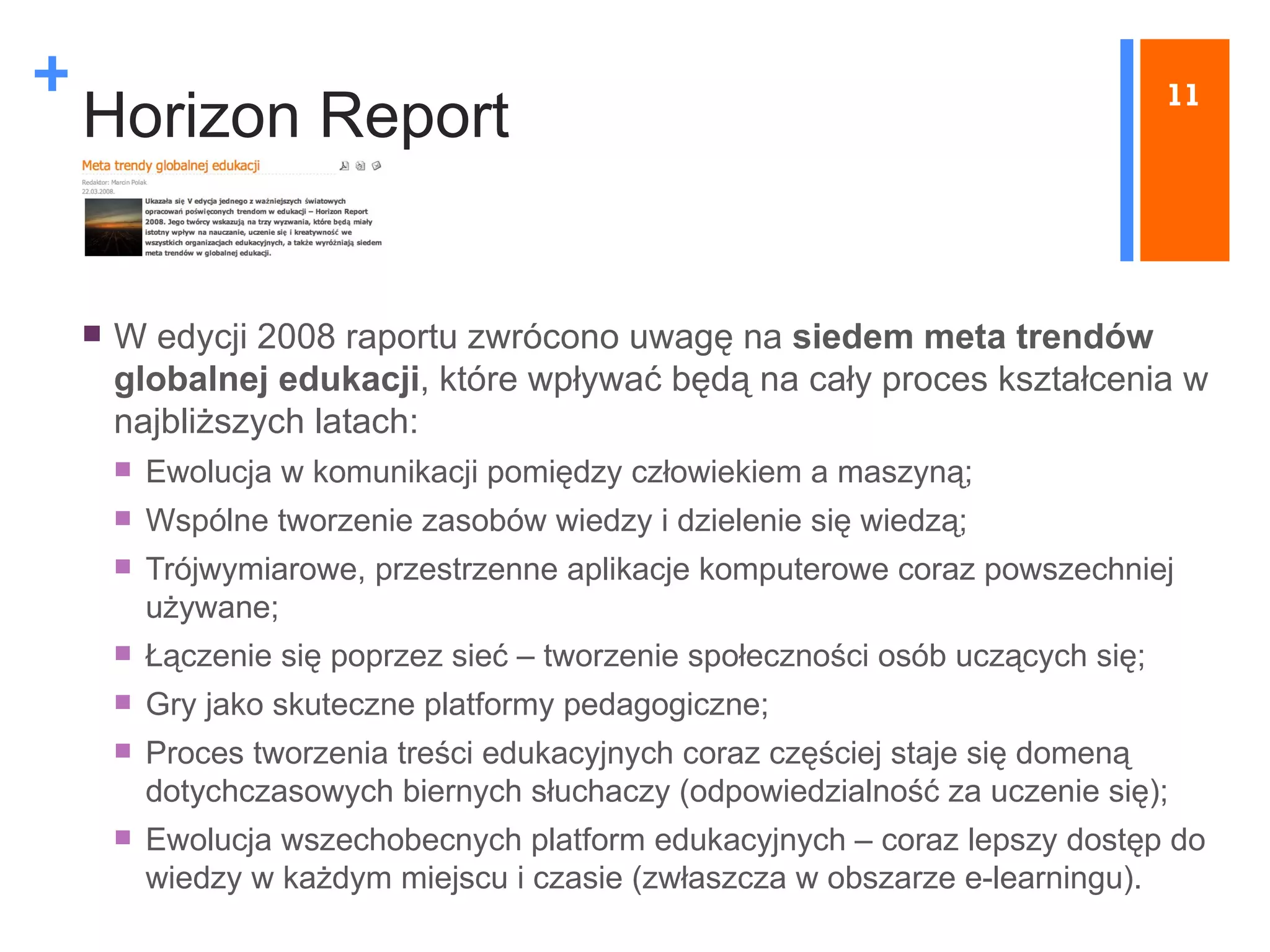 Horizon Report W edycji 2008 raportu zwrócono uwagę na  siedem meta trendów globalnej edukacji , które wpływać będą na cały proces kształcenia w najbliższych latach: E wolucja w komunikacji pomiędzy człowiekiem a maszyną; Wspólne tworzenie zasobów wiedzy i dzielenie się wiedzą; Trójwymiarowe, przestrzenne aplikacje komputerowe coraz powszechniej używane; Łączenie się poprzez sieć  –  tworzenie społeczności osób uczących się; Gry jako skuteczne platformy pedagogiczne; Proces tworzenia treści edukacyjnych coraz częściej staje się domeną dotychczasowych biernych słuchaczy (odpowiedzialność za uczenie się); Ewolucja wszechobecnych platform edukacyjnych  –  coraz lepszy dostęp do wiedzy w każdym miejscu i czasie (zwłaszcza w obszarze e-learningu). 11 