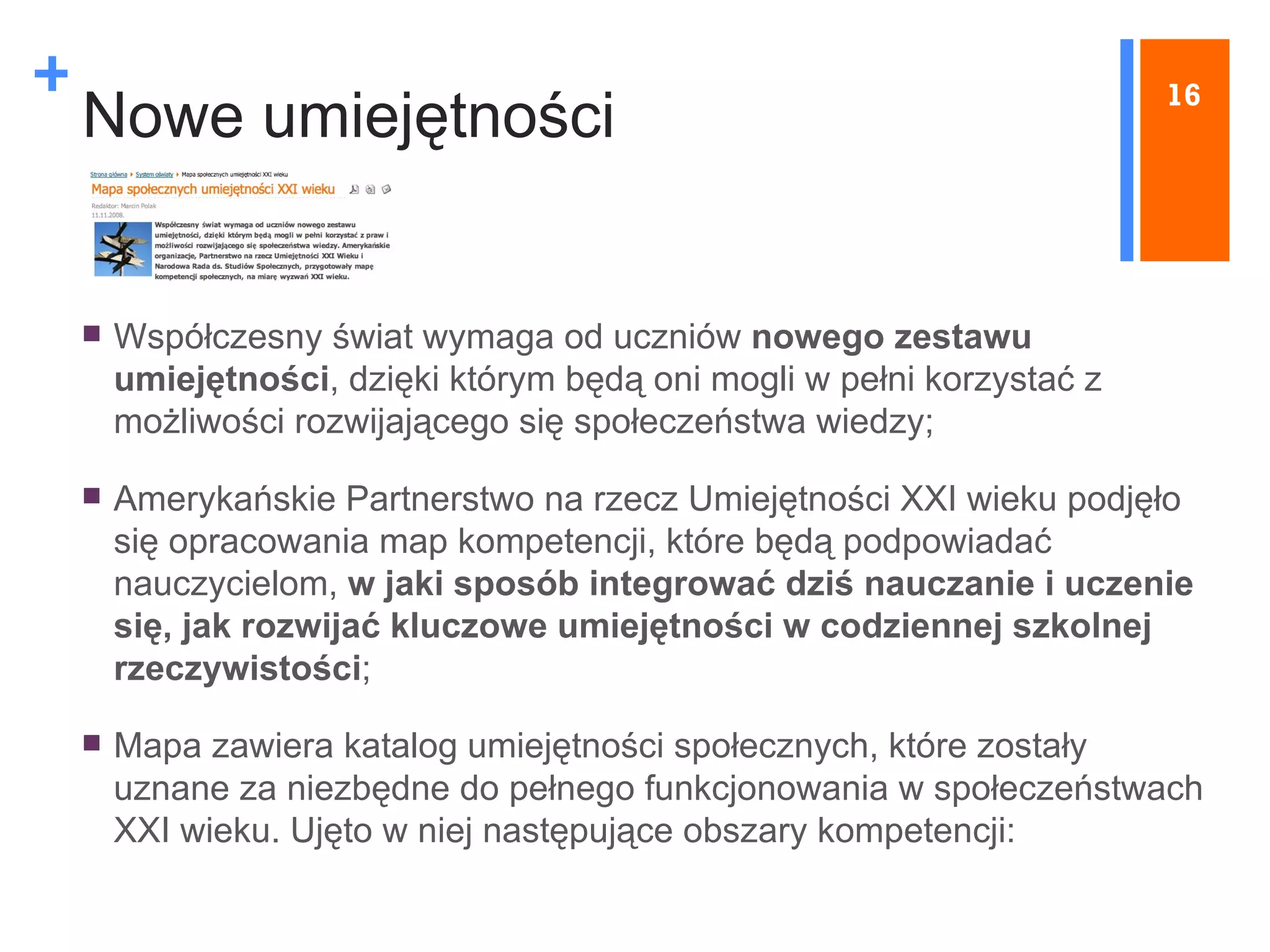 Nowe umiejętności Współczesny świat wymaga od uczniów  nowego zestawu umiejętności , dzięki którym będą oni mogli w pełni korzystać z możliwości rozwijającego się społeczeństwa wiedzy; Amerykańskie Partnerstwo na rzecz Umiejętności XXI wieku podjęło  się opracowania map kompetencji, które będą podpowiadać nauczycielom,  w jaki sposób integrować dziś nauczanie i uczenie się, jak rozwijać kluczowe umiejętności w codziennej szkolnej rzeczywistości ; Mapa zawiera katalog umiejętności społecznych, które zostały uznane za niezbędne do pełnego funkcjonowania w społeczeństwach XXI wieku. Ujęto w niej następujące obszary kompetencji: 16 