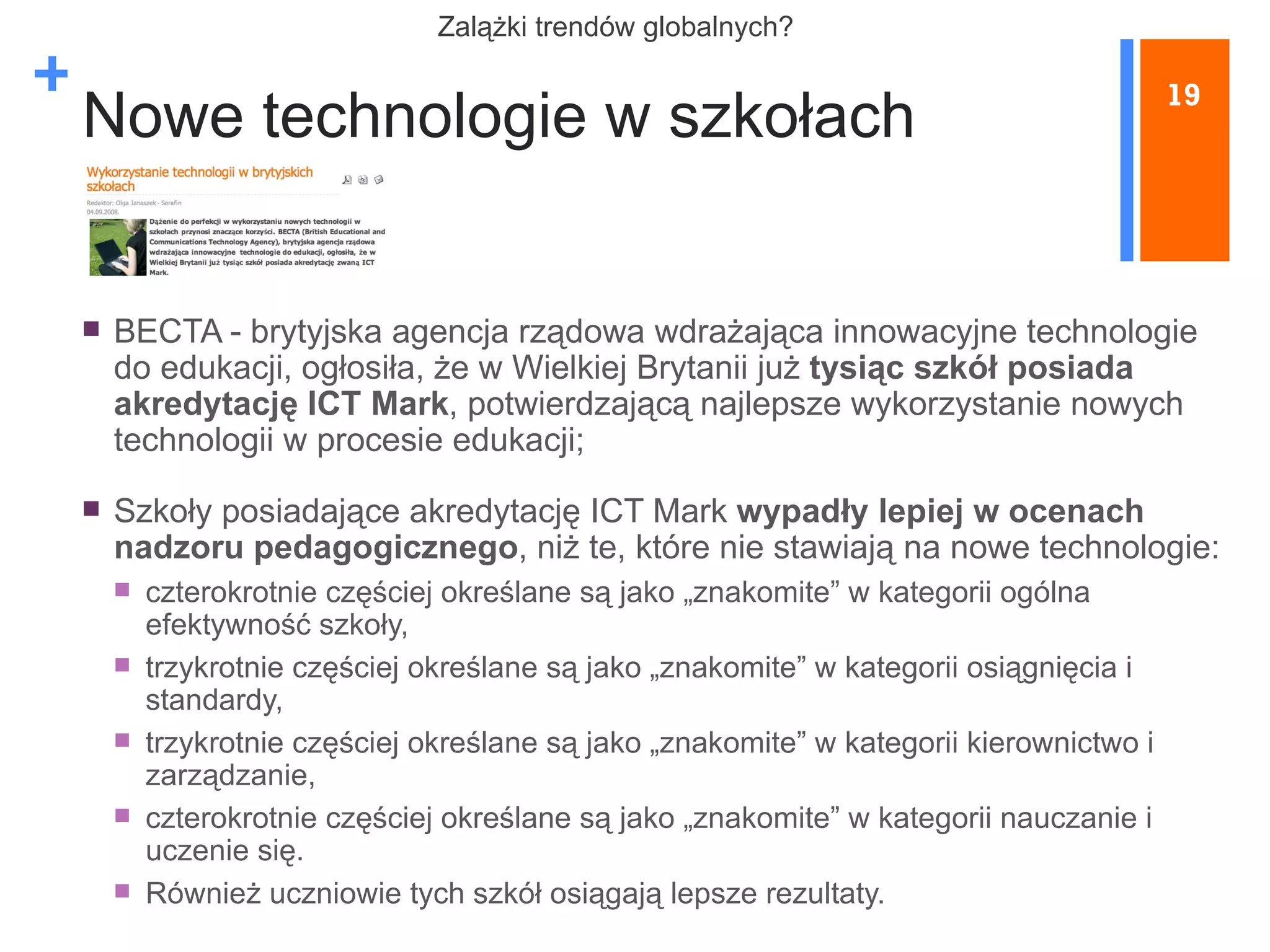 Nowe technologie w szkołach BECTA - brytyjska agencja rządowa wdrażająca innowacyjne technologie do edukacji, ogłosiła, że w Wielkiej Brytanii już  tysiąc szkół posiada akredytację ICT Mark , potwierdzającą najlepsze wykorzystanie nowych technologii w procesie edukacji; Szkoły posiadające akredytację ICT Mark  wypadły lepiej w ocenach nadzoru pedagogicznego , niż te, które nie stawiają na nowe technologie: czterokrotnie częściej określane są jako „znakomite” w kategorii ogólna efektywność szkoły, trzykrotnie częściej określane są jako „znakomite” w kategorii osiągnięcia i standardy, trzykrotnie częściej określane są jako „znakomite” w kategorii kierownictwo i zarządzanie, czterokrotnie częściej określane są jako „znakomite” w kategorii nauczanie i uczenie się. Również uczniowie tych szkół osiągają lepsze rezultaty. 19 Z alążki trendów globalnych? 