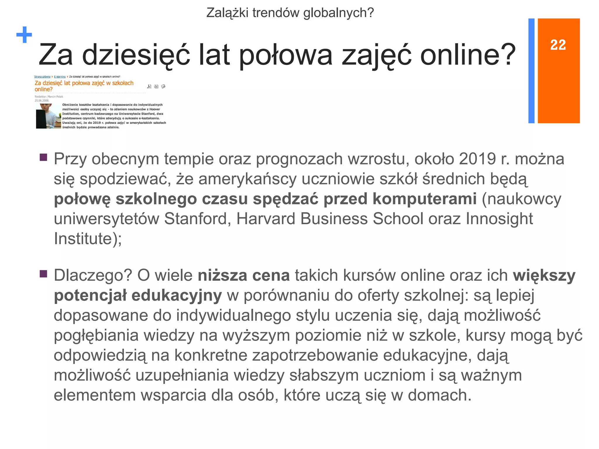 Za dziesięć lat połowa zajęć online? Przy obecnym tempie oraz prognozach wzrostu, około 2019 r. można się spodziewać, że amerykańscy uczniowie szkół średnich będą  połowę szkolnego czasu spędzać przed komputerami  (naukowcy uniwersytetów Stanford, Harvard Business School oraz Innosight Institute); Dlaczego? O wiele  niższa cena  takich kursów online oraz ich  większy potencjał edukacyjny  w porównaniu do oferty szkolnej: są lepiej dopasowane do indywidualnego stylu uczenia się, dają możliwość pogłębiania wiedzy na wyższym poziomie niż w szkole, kursy mogą być odpowiedzią na konkretne zapotrzebowanie edukacyjne, dają możliwość uzupełniania wiedzy słabszym uczniom i są ważnym elementem wsparcia dla osób, które uczą się w domach. 22 Z alążki trendów globalnych? 