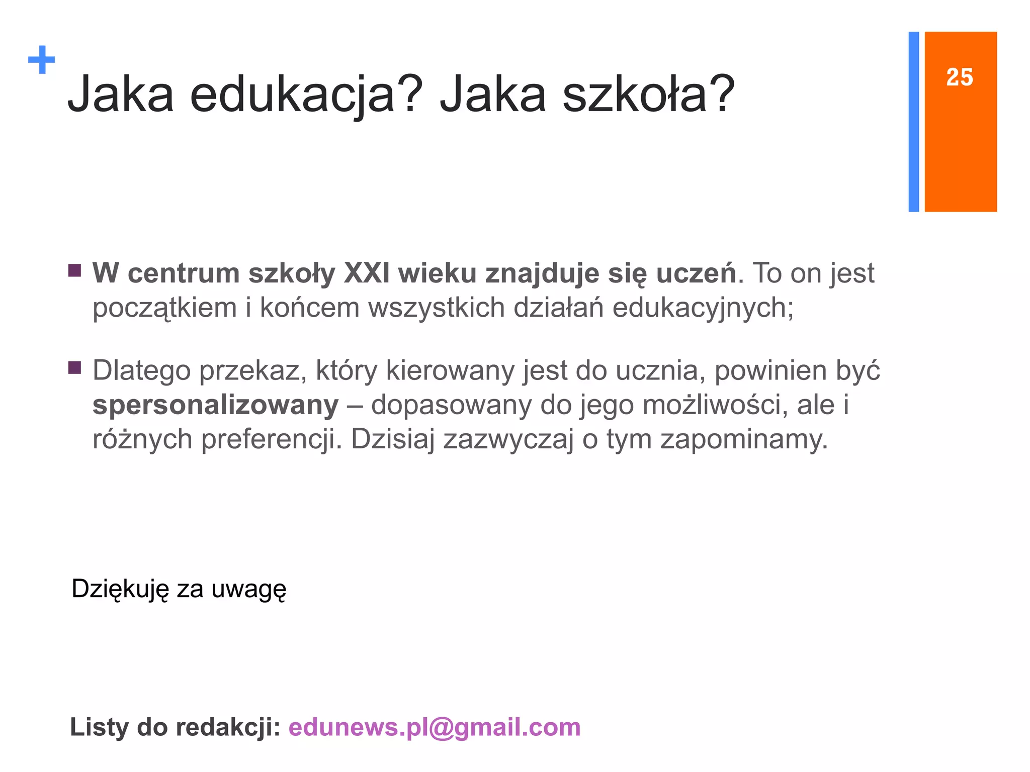 Jaka edukacja? Jaka szkoła? W centrum szkoły XXI wieku znajduje się uczeń . To on jest początkiem i końcem wszystkich działań edukacyjnych;  Dlatego przekaz, który kierowany jest do ucznia, powinien być  spersonalizowany  – dopasowany do jego możliwości, ale i różnych preferencji. Dzisiaj zazwyczaj o tym zapominamy.   25 Listy do redakcji:  [email_address]   Dziękuję za uwagę 