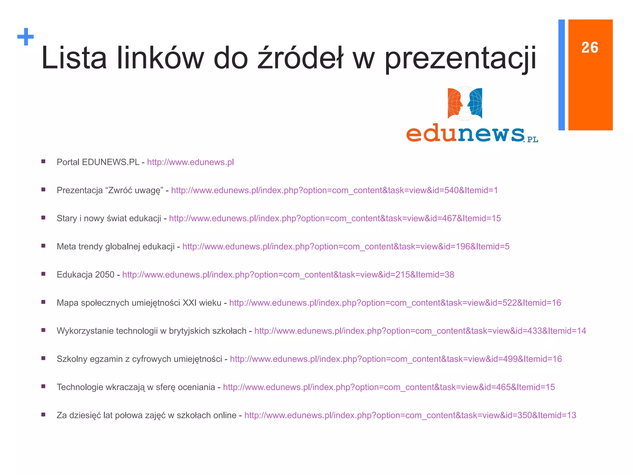 Lista linków do źródeł w prezentacji Portal EDUNEWS.PL -  http://www.edunews.pl Prezentacja “Zwróć uwagę” -  http://www.edunews.pl/index.php?option=com_content&task=view&id=540&Itemid=1   Stary i nowy świat edukacji -  http://www.edunews.pl/index.php?option=com_content&task=view&id=467&Itemid=15   Meta trendy globalnej edukacji -  http://www.edunews.pl/index.php?option=com_content&task=view&id=196&Itemid=5   Edukacja 2050 -  http://www.edunews.pl/index.php?option=com_content&task=view&id=215&Itemid=38   Mapa społecznych umiejętności XXI wieku -  http://www.edunews.pl/index.php?option=com_content&task=view&id=522&Itemid=16   Wykorzystanie technologii w brytyjskich szkołach -  http://www.edunews.pl/index.php?option=com_content&task=view&id=433&Itemid=14   Szkolny egzamin z cyfrowych umiejętności -  http://www.edunews.pl/index.php?option=com_content&task=view&id=499&Itemid=16   Technologie wkraczają w sferę oceniania -  http://www.edunews.pl/index.php?option=com_content&task=view&id=465&Itemid=15   Za dziesięć lat połowa zajęć w szkołach online -  http://www.edunews.pl/index.php?option=com_content&task=view&id=350&Itemid=13   26 