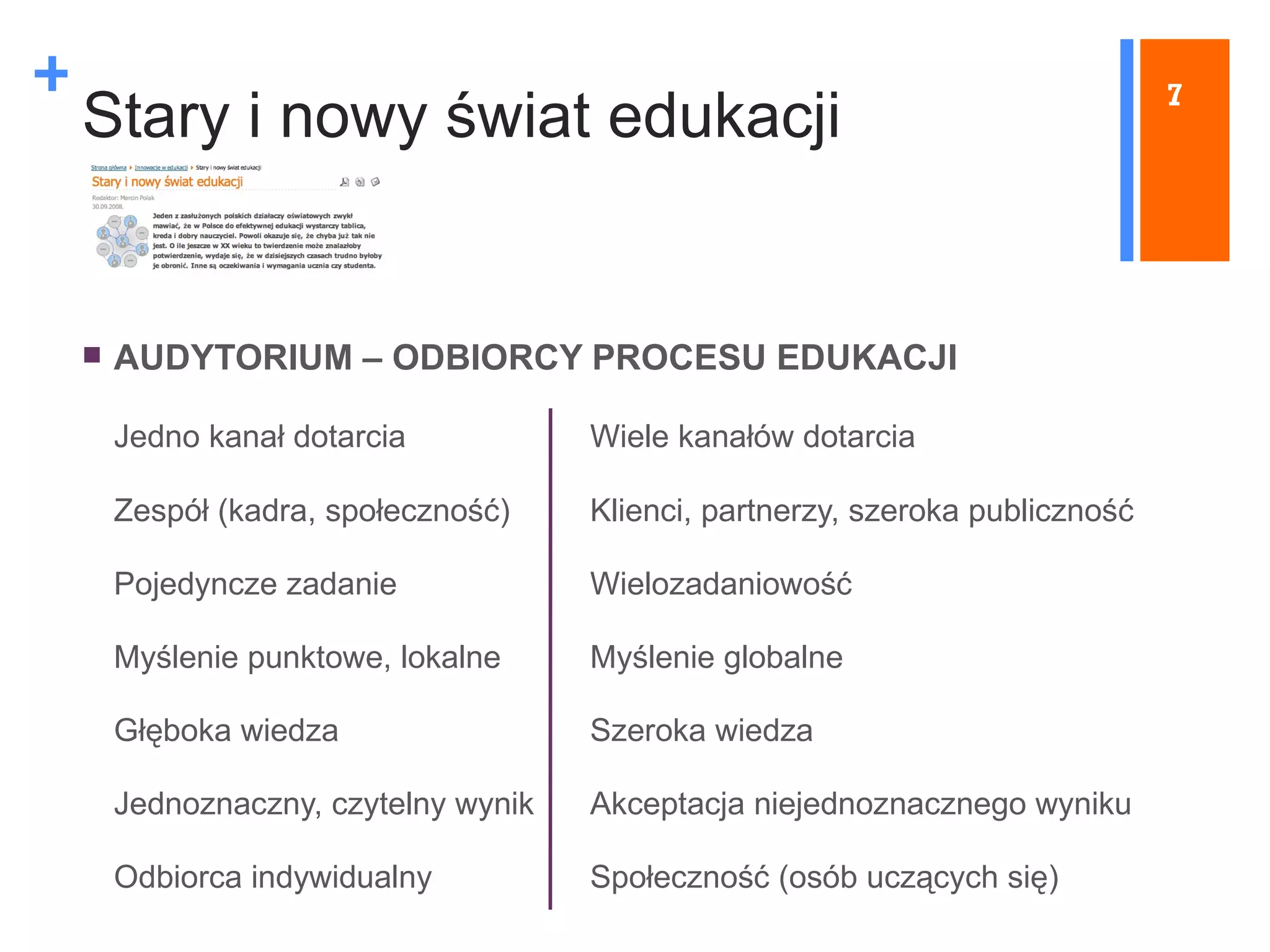 Stary i nowy świat edukacji AUDYTORIUM  –  ODBIORCY PROCESU EDUKACJI J edno kanał dotarcia Wiele kanałów dotarcia Zespół (kadra, społeczność) Klienci, partnerzy, szeroka publiczność Pojedyncze zadanie Wielozadaniowość Myślenie punktowe, lokalne Myślenie globalne Głęboka wiedza Szeroka wiedza Jednoznaczny, czytelny wynik Akceptacja niejednoznacznego wyniku Odbiorca indywidualny Społeczność (osób uczących się) 7 