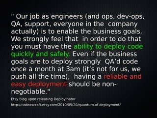 " Our job as engineers (and ops, dev-ops," Our job as engineers (and ops, dev-ops,
QA, support, everyone in the companyQA, support, everyone in the company
actually) is to enable the business goals.actually) is to enable the business goals.
We strongly feel that in order to do thatWe strongly feel that in order to do that
you must have theyou must have the ability to deploy codeability to deploy code
quickly and safely.quickly and safely. Even if the businessEven if the business
goals are to deploy strongly QA’d codegoals are to deploy strongly QA’d code
once a month at 3am (it’s not for us, weonce a month at 3am (it’s not for us, we
push all the time), having apush all the time), having a reliable andreliable and
easy deploymenteasy deployment should be non-should be non-
negotiable."negotiable."
Etsy Blog upon releasing DeployinatorEtsy Blog upon releasing Deployinator
http://codeascraft.etsy.com/2010/05/20/quantum-of-deployment/http://codeascraft.etsy.com/2010/05/20/quantum-of-deployment/
 