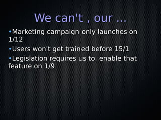 We can't , our ...We can't , our ...
•Marketing campaign only launches onMarketing campaign only launches on
1/121/12
•Users won't get trained before 15/1Users won't get trained before 15/1
•Legislation requires us to enable thatLegislation requires us to enable that
feature on 1/9feature on 1/9
 