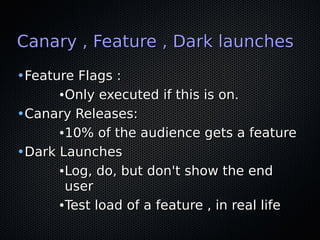Canary , Feature , Dark launchesCanary , Feature , Dark launches
•Feature Flags :Feature Flags :
●
Only executed if this is on.Only executed if this is on.
•Canary Releases:Canary Releases:
●
10% of the audience gets a feature10% of the audience gets a feature
•Dark LaunchesDark Launches
●
Log, do, but don't show the endLog, do, but don't show the end
useruser
●
Test load of a feature , in real lifeTest load of a feature , in real life
 