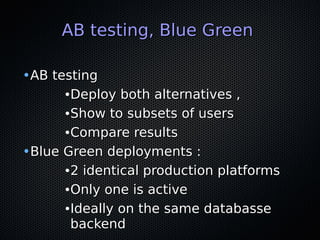 AB testing, Blue GreenAB testing, Blue Green
•AB testingAB testing
●
Deploy both alternatives ,Deploy both alternatives ,
●
Show to subsets of usersShow to subsets of users
●
Compare resultsCompare results
•Blue Green deployments :Blue Green deployments :
●
2 identical production platforms2 identical production platforms
●
Only one is activeOnly one is active
●
Ideally on the same databasseIdeally on the same databasse
backendbackend
 
