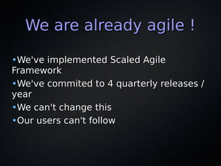 We are already agile !We are already agile !
•We've implemented Scaled AgileWe've implemented Scaled Agile
FrameworkFramework
•We've commited to 4 quarterly releases /We've commited to 4 quarterly releases /
yearyear
•We can't change thisWe can't change this
•Our users can't followOur users can't follow
 