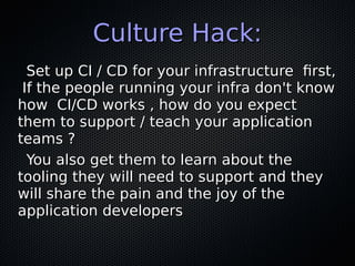 Culture Hack:Culture Hack:
Set up CI / CD for your infrastructure first,Set up CI / CD for your infrastructure first,
If the people running your infra don't knowIf the people running your infra don't know
how CI/CD works , how do you expecthow CI/CD works , how do you expect
them to support / teach your applicationthem to support / teach your application
teams ?teams ?
You also get them to learn about theYou also get them to learn about the
tooling they will need to support and theytooling they will need to support and they
will share the pain and the joy of thewill share the pain and the joy of the
application developersapplication developers
 