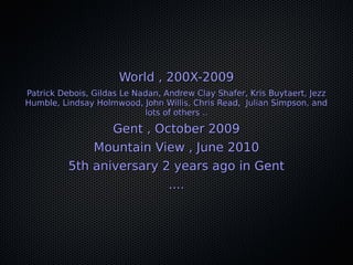 World , 200X-2009World , 200X-2009
Patrick Debois, Gildas Le Nadan, Andrew Clay Shafer, Kris Buytaert, JezzPatrick Debois, Gildas Le Nadan, Andrew Clay Shafer, Kris Buytaert, Jezz
Humble, Lindsay Holmwood, John Willis, Chris Read, Julian Simpson, andHumble, Lindsay Holmwood, John Willis, Chris Read, Julian Simpson, and
lots of others ..lots of others ..
Gent , October 2009Gent , October 2009
Mountain View , June 2010Mountain View , June 2010
5th aniversary 2 years ago in Gent5th aniversary 2 years ago in Gent
........
 