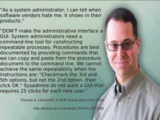 As an Ops personAs an Ops person
““As a system administrator, I can tell whenAs a system administrator, I can tell when
software vendors hate me. It shows in theirsoftware vendors hate me. It shows in their
products.”products.”
““DON'T make the administrative interface aDON'T make the administrative interface a
GUI. System administrators need aGUI. System administrators need a
command-line tool for constructingcommand-line tool for constructing
repeatable processes. Procedures are bestrepeatable processes. Procedures are best
documented by providing commands thatdocumented by providing commands that
we can copy and paste from the procedurewe can copy and paste from the procedure
document to the command line. We cannotdocument to the command line. We cannot
achieve the same repeatability when theachieve the same repeatability when the
instructions are: "Checkmark the 3rd andinstructions are: "Checkmark the 3rd and
5th options, but not the 2nd option, then5th options, but not the 2nd option, then
click OK." Sysadmins do not want a GUI thatclick OK." Sysadmins do not want a GUI that
requires 25 clicks for each new user.”requires 25 clicks for each new user.”
Thomas A. Limoncelli in ACM Queue December 2010Thomas A. Limoncelli in ACM Queue December 2010
http://queue.acm.org/detail.cfm?id=1921361http://queue.acm.org/detail.cfm?id=1921361
 