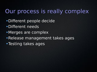 Our process is really complexOur process is really complex
•Different people decideDifferent people decide
•Different needsDifferent needs
•Merges are complexMerges are complex
•Release management takes agesRelease management takes ages
•Testing takes agesTesting takes ages
 