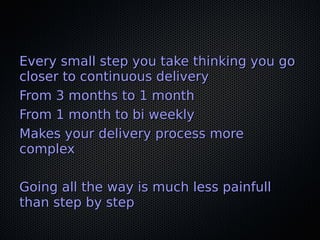 Every small step you take thinking you goEvery small step you take thinking you go
closer to continuous deliverycloser to continuous delivery
From 3 months to 1 monthFrom 3 months to 1 month
From 1 month to bi weeklyFrom 1 month to bi weekly
Makes your delivery process moreMakes your delivery process more
complexcomplex
Going all the way is much less painfullGoing all the way is much less painfull
than step by stepthan step by step
 