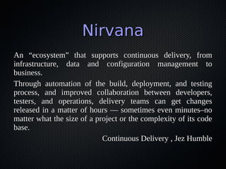 NirvanaNirvana
An “ecosystem” that supports continuous delivery, fromAn “ecosystem” that supports continuous delivery, from
infrastructure, data and configuration management toinfrastructure, data and configuration management to
business.business.
Through automation of the build, deployment, and testingThrough automation of the build, deployment, and testing
process, and improved collaboration between developers,process, and improved collaboration between developers,
testers, and operations, delivery teams can get changestesters, and operations, delivery teams can get changes
released in a matter of hours — sometimes even minutes–noreleased in a matter of hours — sometimes even minutes–no
matter what the size of a project or the complexity of its codematter what the size of a project or the complexity of its code
base.base.
Continuous Delivery , Jez HumbleContinuous Delivery , Jez Humble
 