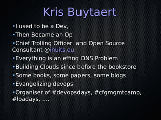 Kris BuytaertKris Buytaert
•I used to be a Dev,I used to be a Dev,
•Then Became an OpThen Became an Op
•Chief Trolling Officer and Open SourceChief Trolling Officer and Open Source
Consultant @Consultant @inuits.euinuits.eu
•Everything is an effing DNS ProblemEverything is an effing DNS Problem
•Building Clouds since before the bookstoreBuilding Clouds since before the bookstore
•Some books, some papers, some blogsSome books, some papers, some blogs
•Evangelizing devopsEvangelizing devops
•Organiser of #devopsdays, #cfgmgmtcamp,Organiser of #devopsdays, #cfgmgmtcamp,
#loadays, ….#loadays, ….
 