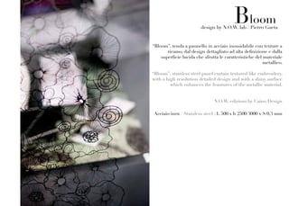 Bloom
                         design by N.O.W. lab / Pietro Gaeta


“Bloom”, tenda a pannello in acciaio inossidabile con texture a
       ricamo, dal design dettagliato ad alta definizione e dalla
    superficie lucida che sfrutta le caratteristiche del materiale
                                                         metallico.

“Bloom”, stainless steel panel curtain textured like embroidery,
with a high resolution detailed design and with a shiny surface
         which enhances the feautures of the metallic material.


                               N.O.W. edizioni by Caino Design

Acciaio inox / Stainless steel : L 500 x h 2500/3000 x S 0,3 mm
 