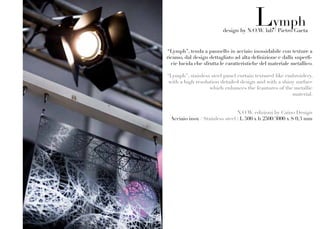 Lymph
                          design by N.O.W. lab / Pietro Gaeta


 “Lymph”, tenda a pannello in acciaio inossidabile con texture a
ricamo, dal design dettagliato ad alta definizione e dalla superfi-
  cie lucida che sfrutta le caratteristiche del materiale metallico.

“Lymph”, stainless steel panel curtain textured like embroidery,
 with a high resolution detailed design and with a shiny surface
                   which enhances the feautures of the metallic
                                                       material.


                                N.O.W. edizioni by Caino Design
 Acciaio inox / Stainless steel : L 500 x h 2500/3000 x S 0,3 mm
 