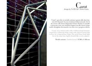 Carat
                       design by N.O.W. lab / Pietro Gaeta




  “Carat“, specchio in metallo satinato ispirato alla sfaccetta-
    tura del diamante ha una struttura tridimensionale che fa
  da cornice alla forma ottagonale di base. Il telaio in metallo
 si presenta come una struttura leggera ma allo stesso tempo
molto dettagliata diventando così una vera e propria scultura.

   “Carat“, it’s a mirror made with a tridimensional structure
inspired by a diamond-shape, made with satinized metal, that
enclose the octagonal base shape. The metal frame looks light
    but at the same time highty detailed like a real sculpture.

         Metallo satinato / brushed metal : D 500 x S 100 mm
 