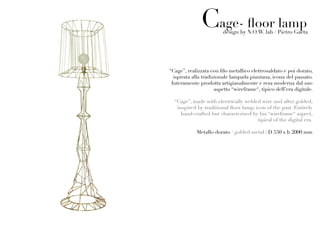 Cage- floor lamp
                         design by N.O.W. lab / Pietro Gaeta




“Cage”, realizzata con filo metallico elettrosaldato e poi dorato,
  ispirata alla tradizionale lampada piantana, icona del passato.
 Interamente prodotta artigianalmente e resa moderna dal suo
                      aspetto “wireframe“, tipico dell’era digitale.

  “Cage”, made with electrically welded wire and after golded,
   inspired by traditional floor lamp, icon of the past. Entirely
     hand-crafted but characterized by his “wireframe“ aspect,
                                        tipical of the digital era.

            Metallo dorato / golded metal : D 550 x h 2000 mm
 