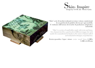 Skin- Inspire
                           design by N.O.W. lab / Pietro Gaeta




“Skin”, serie di tavolini realizzati in resina e ottone, caratterizzati
           da un patchwork di grafiche diverse per ogni modello.
 E’ realizzato dall’unione di tecniche di produzione artigianali e
                                                           industriali.

     “Skin“ is a series of small tables made with resin and brass.
  It is characterized by a patchwork of different images for each
 model. It is manufactured, thanks to the union of hand-crafted
                         and industrial techniques of production.

Resina epossidica / legno / ottone - resin / wood / brass : L 600 x
                                                L 600 x h 230 mm
 