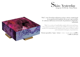 Skin- Yesterday
                           design by N.O.W. lab / Pietro Gaeta




“Skin”, serie di tavolini realizzati in resina e ottone, caratterizzati
           da un patchwork di grafiche diverse per ogni modello.
 E’ realizzato dall’unione di tecniche di produzione artigianali e
                                                           industriali.

     “Skin“ is a series of small tables made with resin and brass.
  It is characterized by a patchwork of different images for each
 model. It is manufactured, thanks to the union of hand-crafted
                         and industrial techniques of production.

Resina epossidica / legno / ottone - resin / wood / brass : L 600 x
                                                L 600 x h 230 mm
 