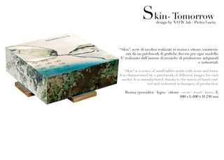 Skin- Tomorrow
                        design by N.O.W. lab / Pietro Gaeta




“Skin”, serie di tavolini realizzati in resina e ottone, caratteriz-
    zati da un patchwork di grafiche diverse per ogni modello.
 E’ realizzato dall’unione di tecniche di produzione artigianali
                                                      e industriali.

   “Skin“ is a series of small tables made with resin and brass.
It is characterized by a patchwork of different images for each
  model. It is manufactured, thanks to the union of hand-craf-
                   ted and industrial techniques of production.

   Resina epossidica / legno / ottone - resin / wood / brass : L
                                      600 x L 600 x H 230 mm
 