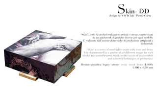 Skin- DD
                           design by N.O.W. lab / Pietro Gaeta




“Skin”, serie di tavolini realizzati in resina e ottone, caratterizzati
           da un patchwork di grafiche diverse per ogni modello.
 E’ realizzato dall’unione di tecniche di produzione artigianali e
                                                           industriali.

     “Skin“ is a series of small tables made with resin and brass.
  It is characterized by a patchwork of different images for each
 model. It is manufactured, thanks to the union of hand-crafted
                         and industrial techniques of production.

Resina epossidica / legno / ottone - resin / wood / brass : L 600 x
                                               L 600 x H 230 mm
 