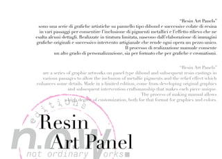 “Resin Art Panels”
  sono una serie di grafiche artistiche su pannello tipo dibond e successive colate di resina
   in vari passaggi per consentire l’inclusione di pigmenti metallici e l’effetto rilievo che ne
 esalta alcuni dettagli. Realizzate in tiratura limitata, nascono dall’elaborazione di immagini
 grafiche originali e successivo intervento artigianale che rende ogni opera un pezzo unico.
                                                  Il processo di realizzazione manuale consente
           un alto grado di personalizzazione, sia per formato che per grafiche e cromatismi.


                                                                         “Resin Art Panels”
   are a series of graphic artworks on panel type dibond and subsequent resin castings in
   various passages to allow the inclusion of metallic pigments and the relief effect which
 enhances some details. Made in a limited edition, come from developing original graphics
                 and subsequent intervention craftsmanship that makes each piece unique.
                                                     The process of making manual allows


       tions
               a high degree of customization, both for that format for graphics and colors.

     i
  Resin
ed




   Art Panel
 