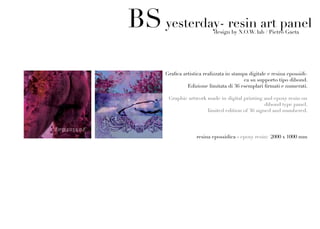 BS yesterday- resin art panel
                           design by N.O.W. lab / Pietro Gaeta




     Grafica artistica realizzata in stampa digitale e resina epossidi-
                                          ca su supporto tipo dibond.
               Edizione limitata di 36 esemplari firmati e numerati.

      Graphic artwork made in digital printing and epoxy resin on
                                                dibond type panel.
                      limited edition of 36 signed and numbered.




                   resina epossidica - epoxy resin: 2000 x 1000 mm
 