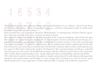 “David selection”,the first collection about objects and furniture “n.o.w. edition“, ideated and desig-
ned by n.o.w. lab milano / Pietro Gaeta studio, propose a selection of products made in small series:
furniture, lamps, accessories, surfaces.
Point of reference and inspiration: David by Michelangelo. A contemporary, hedonist David, expres-
sion of beauty, strength and vigor, a warrior, an artist, a poetry.
The collection takes inspiration by drawings present in the common imaginary, often from the past.
The objects are characterized by hight level of contamination between handicraft and design, by a
polished composition among hight and low technological contents and by a nice and contemporary
“decorum concession“. To conceive with creavity objects without time which could be placed into dif-
ferent houses, to use irony like a creativity key, to look at the common objects with a contemporary eye,
are aspects I like better during the project development. The experimentation of advance materials
and new proceses, the review of traditional tecniques and the formal research, decree the innovative
value of this objects and translate a new design approach about sustainability and manual ability.
 The collection is entirely created by the milanese studio and produced by able italian craftsmans who
interpret and mould matter and thought in a new design form, to bring out a mix of eclectic styles,
which characterize every single piece of this collection like a “unique and aesthetics experience“.
 