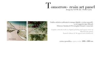 Tomorrow- resin art panel design by N.O.W. lab / Pietro Gaeta




  Grafica artistica realizzata in stampa digitale e resina epossidi-
                                       ca su supporto tipo dibond.
            Edizione limitata di 36 esemplari firmati e numerati.

   Graphic artwork made in digital printing and epoxy resin on
                                             dibond type panel.
                   limited edition of 36 signed and numbered.




                resina epossidica - epoxy resin: 2000 x 1000 mm
 
