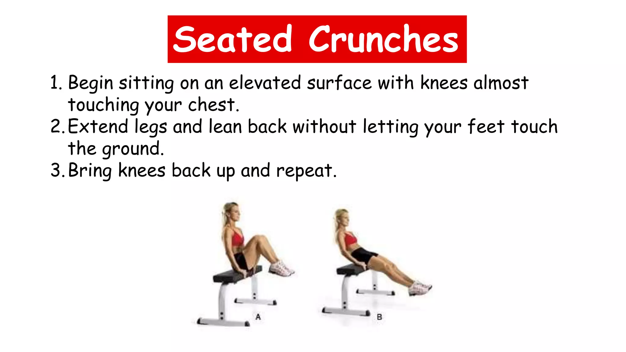 Seated Crunches
1. Begin sitting on an elevated surface with knees almost
touching your chest.
2.Extend legs and lean back without letting your feet touch
the ground.
3.Bring knees back up and repeat.
 